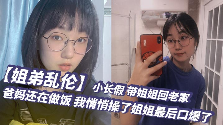 【姐弟乱伦】小长假,带姐姐回老家,爸妈还在做饭,我悄悄操了姐姐最后口爆了